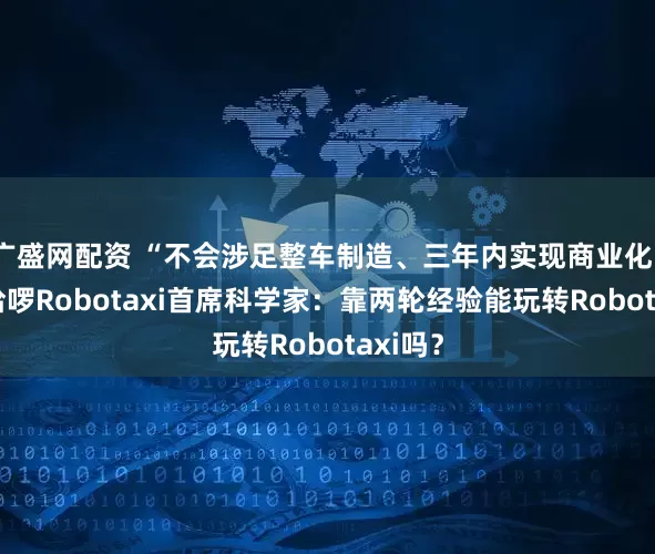 广盛网配资 “不会涉足整车制造、三年内实现商业化” 对话哈啰Robotaxi首席科学家：靠两轮经验能玩转Robotaxi吗？