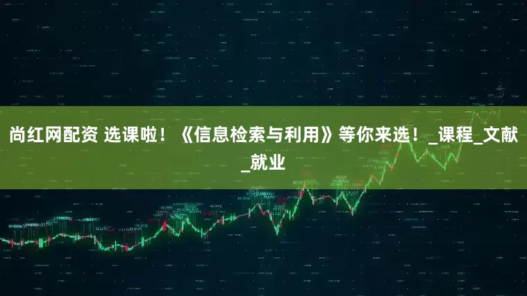 尚红网配资 选课啦！《信息检索与利用》等你来选！_课程_文献_就业