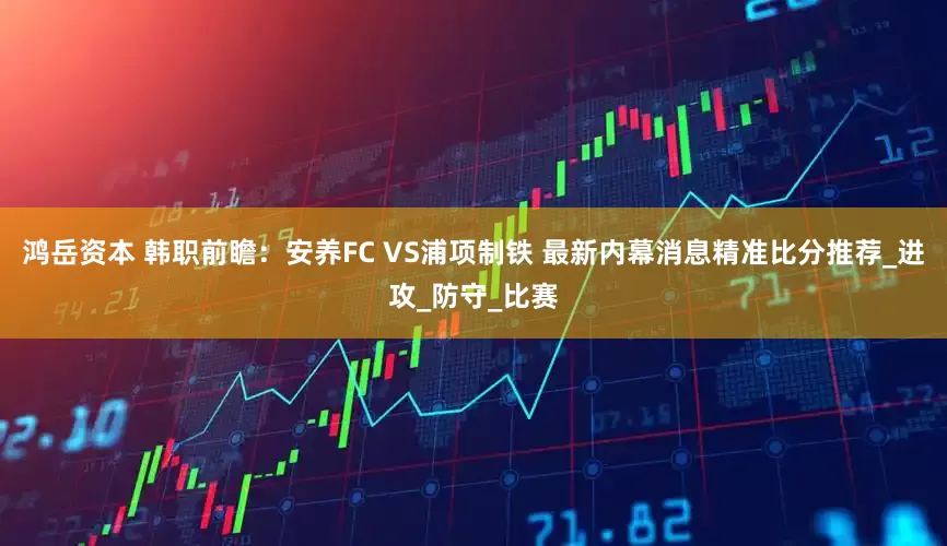 鸿岳资本 韩职前瞻：安养FC VS浦项制铁 最新内幕消息精准比分推荐_进攻_防守_比赛