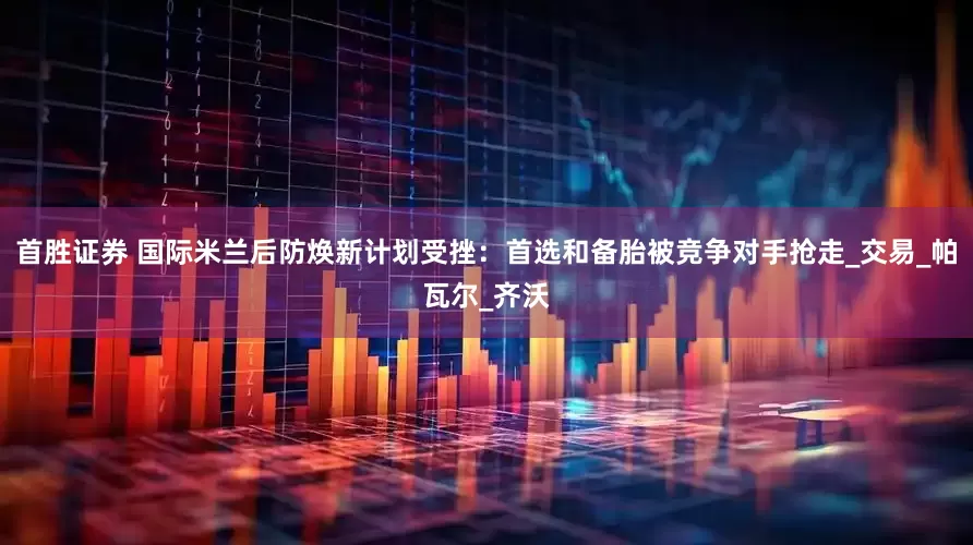 首胜证券 国际米兰后防焕新计划受挫：首选和备胎被竞争对手抢走_交易_帕瓦尔_齐沃