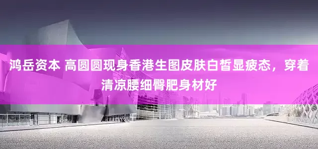 鸿岳资本 高圆圆现身香港生图皮肤白皙显疲态，穿着清凉腰细臀肥身材好