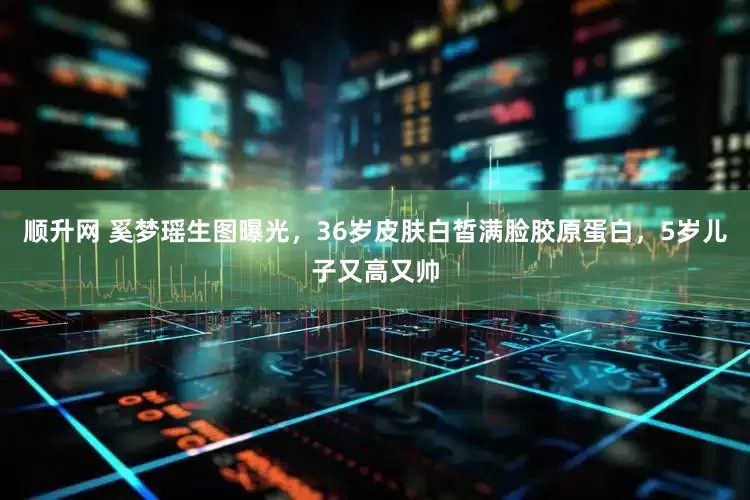 顺升网 奚梦瑶生图曝光，36岁皮肤白皙满脸胶原蛋白，5岁儿子又高又帅