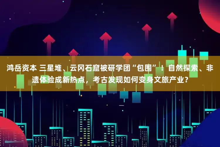 鸿岳资本 三星堆、云冈石窟被研学团“包围” ！自然探索、非遗体验成新热点，考古发现如何变身文旅产业？