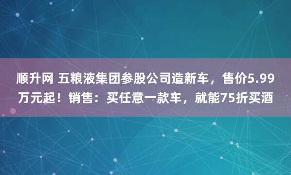 顺升网 五粮液集团参股公司造新车，售价5.99万元起！销售：买任意一款车，就能75折买酒