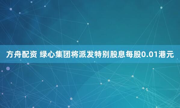 方舟配资 绿心集团将派发特别股息每股0.01港元