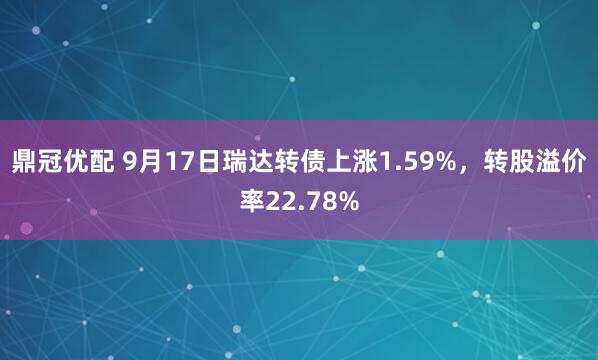鼎冠优配 9月17日瑞达转债上涨1.59%，转股溢价率22.78%