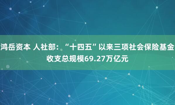 鸿岳资本 人社部：“十四五”以来三项社会保险基金收支总规模69.27万亿元