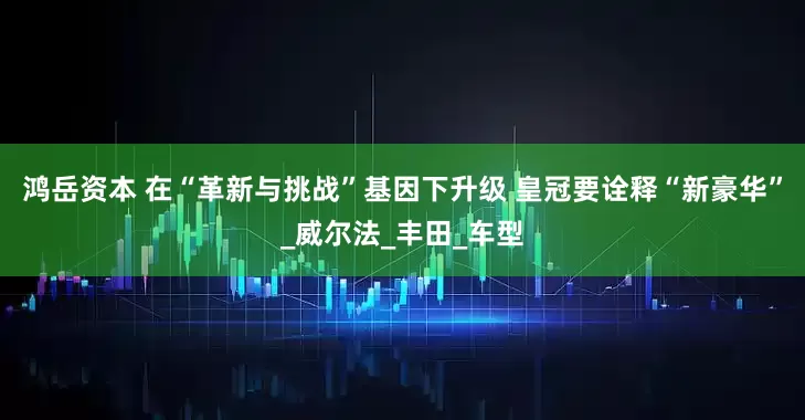 鸿岳资本 在“革新与挑战”基因下升级 皇冠要诠释“新豪华”_威尔法_丰田_车型