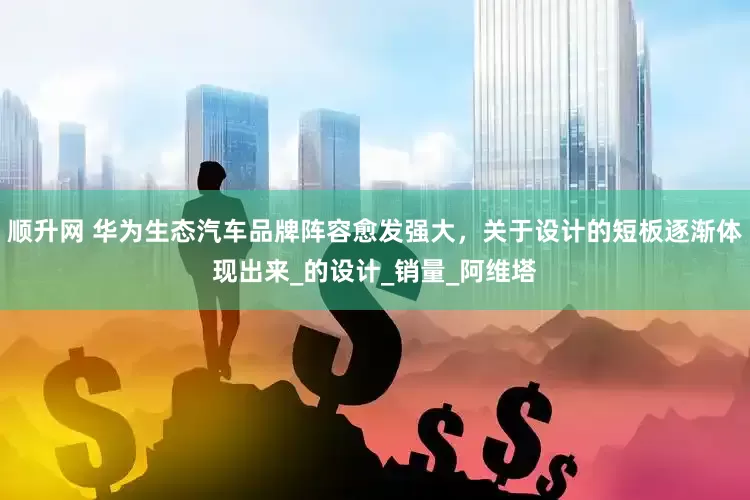 顺升网 华为生态汽车品牌阵容愈发强大，关于设计的短板逐渐体现出来_的设计_销量_阿维塔