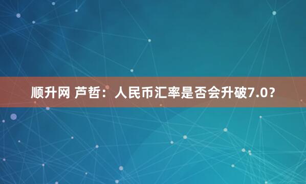 顺升网 芦哲：人民币汇率是否会升破7.0？