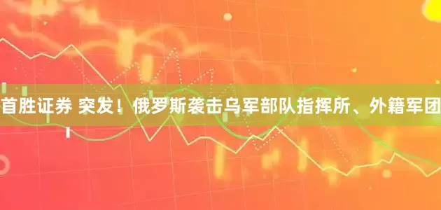 首胜证券 突发！俄罗斯袭击乌军部队指挥所、外籍军团