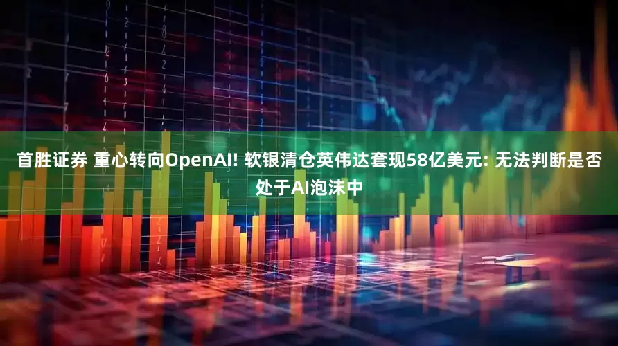 首胜证券 重心转向OpenAI! 软银清仓英伟达套现58亿美元: 无法判断是否处于AI泡沫中