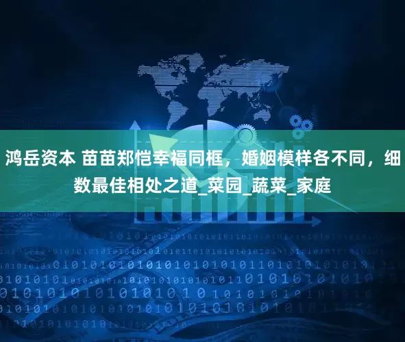 鸿岳资本 苗苗郑恺幸福同框，婚姻模样各不同，细数最佳相处之道_菜园_蔬菜_家庭