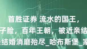 首胜证券 流水的国王，铁打的鞋拔子脸，百年王朝，被近亲结婚消磨殆尽_哈布斯堡_家族_卡洛斯