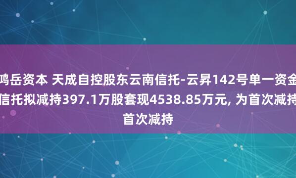 鸿岳资本 天成自控股东云南信托-云昇142号单一资金信托拟减持397.1万股套现4538.85万元, 为首次减持
