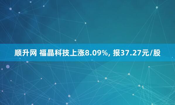 顺升网 福晶科技上涨8.09%, 报37.27元/股