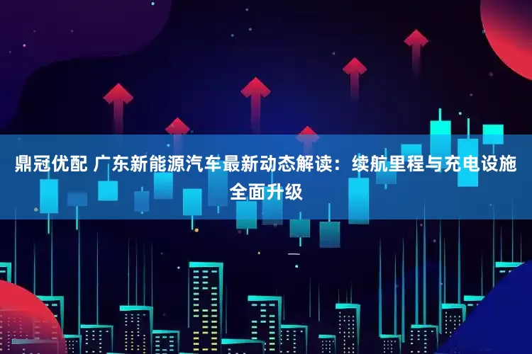 鼎冠优配 广东新能源汽车最新动态解读：续航里程与充电设施全面升级