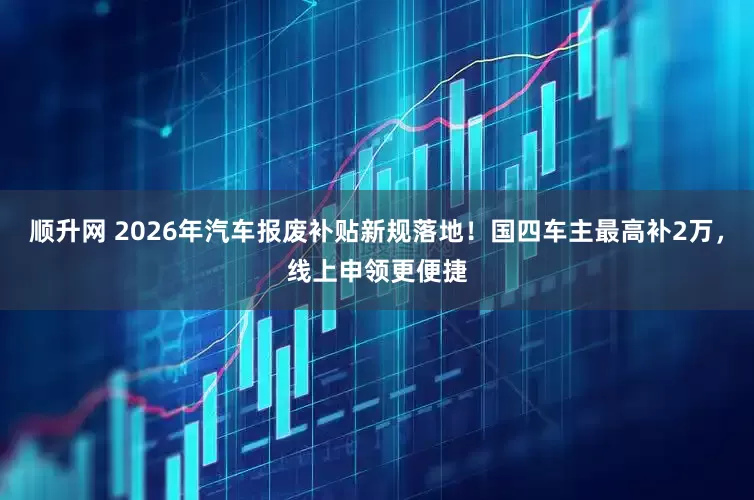 顺升网 2026年汽车报废补贴新规落地！国四车主最高补2万，线上申领更便捷